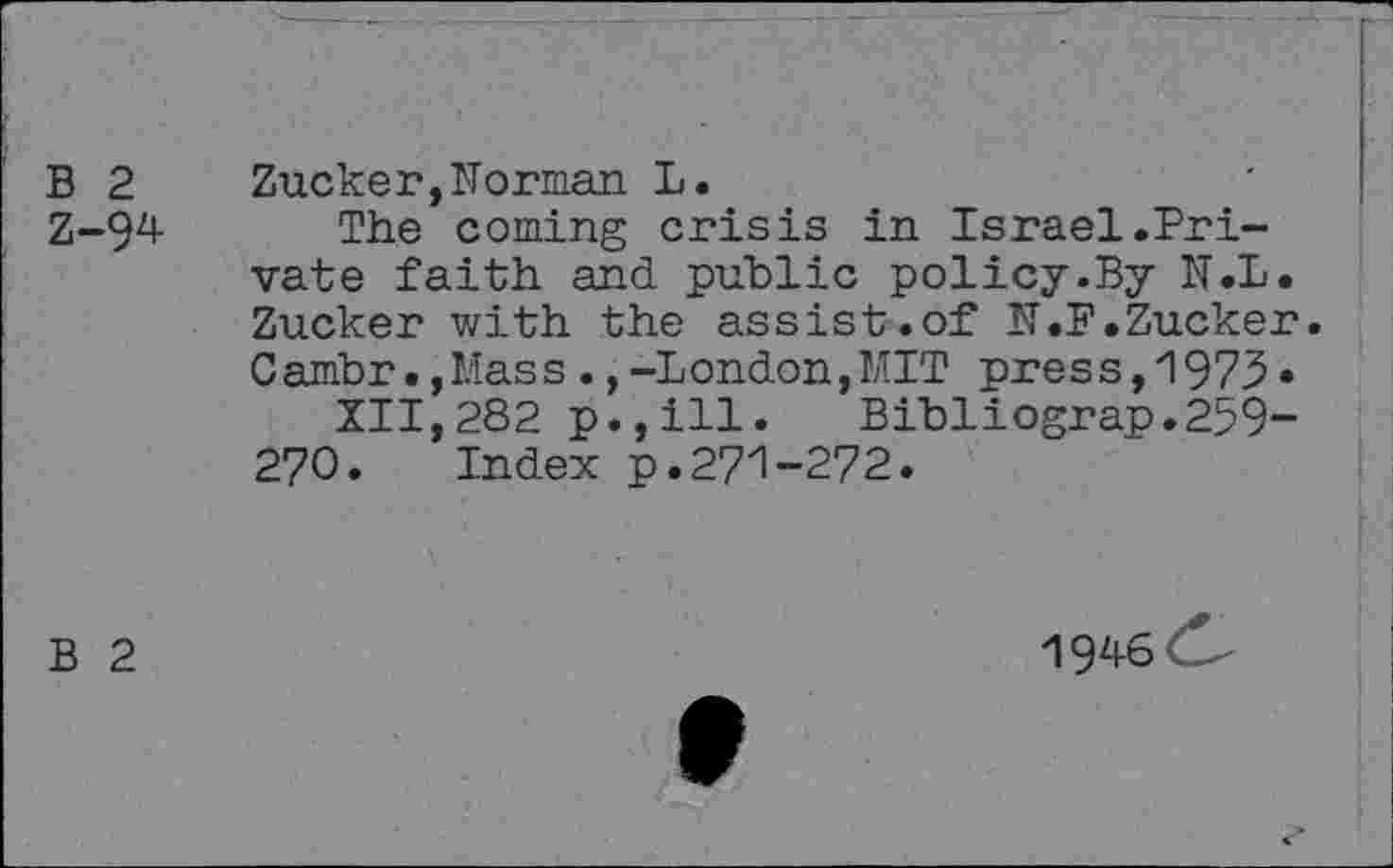 ﻿B 2 Zucker,Morman L.
Z-94 The coming crisis in Israel.Private faith and public policy.By N.L. Zucker with the assist.of N.F.Zucker. Cambr•,Mass.,-London,MIT press,1973• XII,282 p.,ill. Bibliograp.259-270. Index p.271-272.
B 2
1946<S